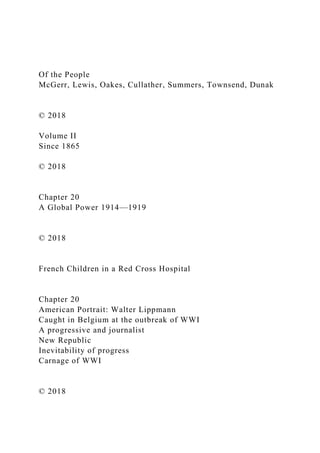 Of the People
McGerr, Lewis, Oakes, Cullather, Summers, Townsend, Dunak
© 2018
Volume II
Since 1865
© 2018
Chapter 20
A Global Power 1914—1919
© 2018
French Children in a Red Cross Hospital
Chapter 20
American Portrait: Walter Lippmann
Caught in Belgium at the outbreak of WWI
A progressive and journalist
New Republic
Inevitability of progress
Carnage of WWI
© 2018
 