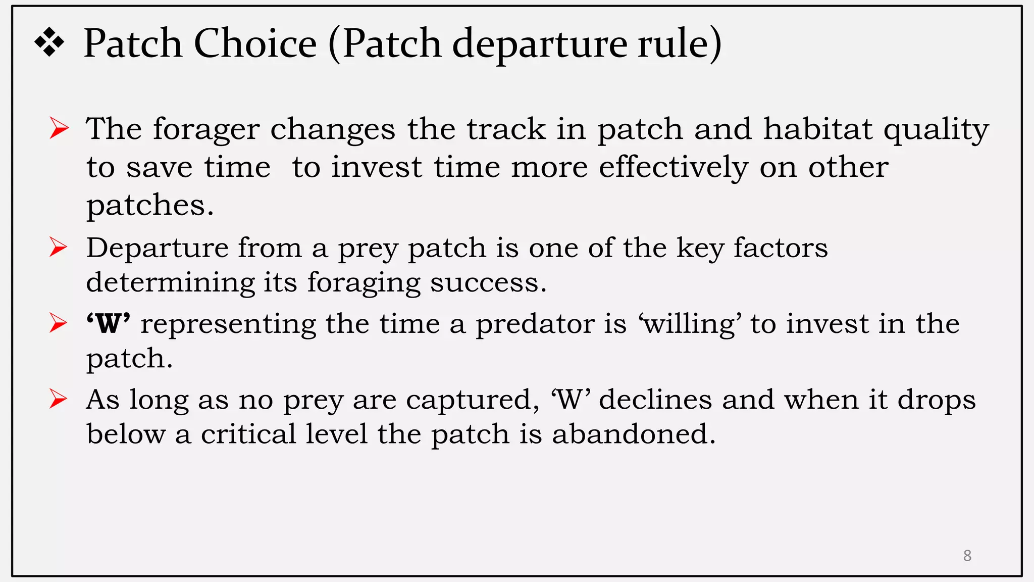  Patch Choice (Patch departure rule)
8
 The forager changes the track in patch and habitat quality
to save time to invest time more effectively on other
patches.
 Departure from a prey patch is one of the key factors
determining its foraging success.
 ‘W’ representing the time a predator is „willing‟ to invest in the
patch.
 As long as no prey are captured, „W‟ declines and when it drops
below a critical level the patch is abandoned.
 