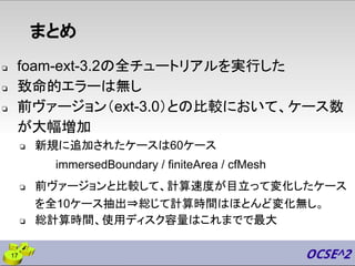 まとめ
❏ foam-ext-3.2の全チュートリアルを実行した
❏ 致命的エラーは無し
❏ 前ヴァージョン（ext-3.0）との比較において、ケース数
が大幅増加
❏ 新規に追加されたケースは60ケース
immersedBoundary / finiteArea / cfMesh
❏ 前ヴァージョンと比較して、計算速度が目立って変化したケース
を全10ケース抽出⇒総じて計算時間はほとんど変化無し。
❏ 総計算時間、使用ディスク容量はこれまでで最大
17
 