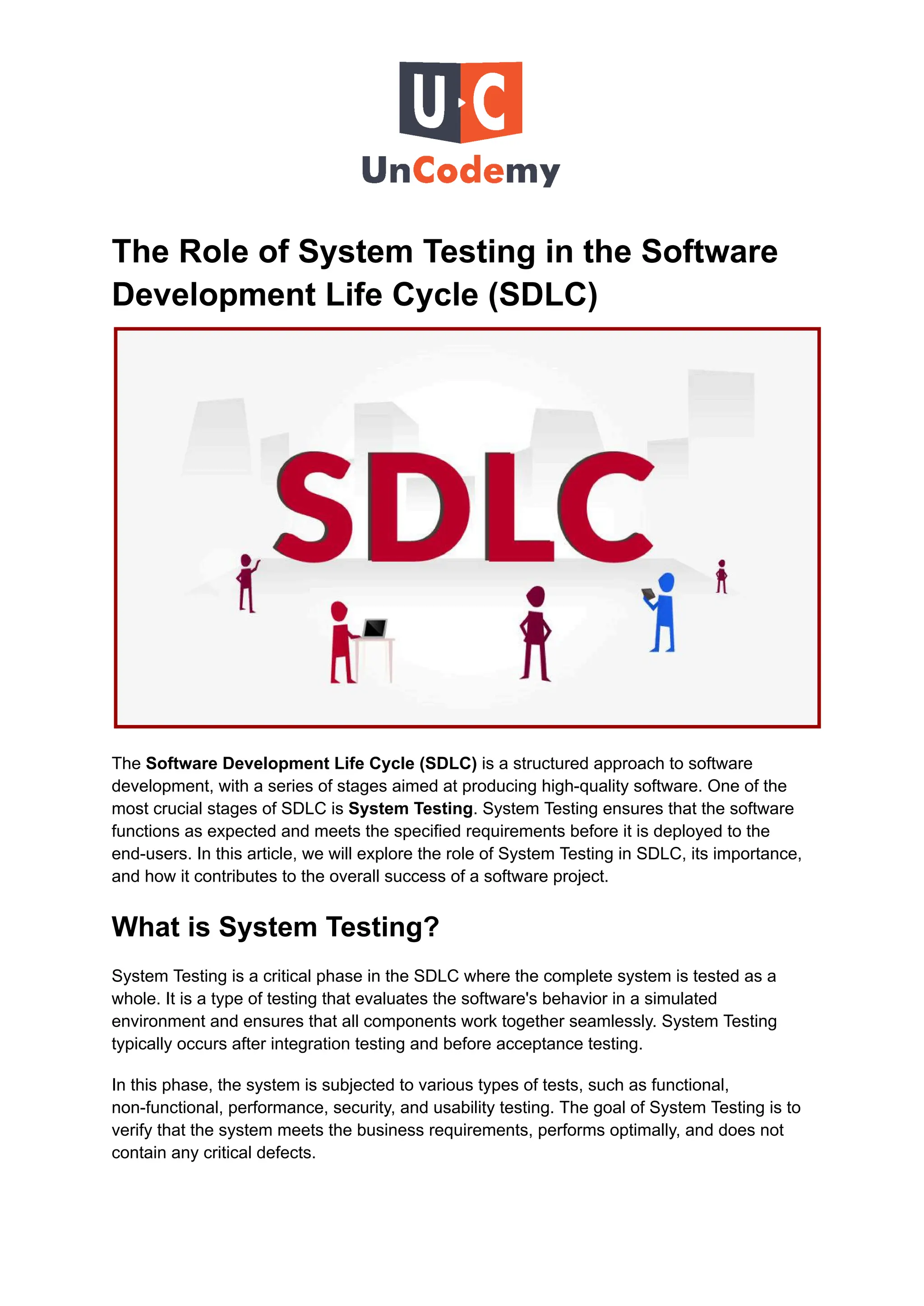 The Role of System Testing in the Software
Development Life Cycle (SDLC)
The Software Development Life Cycle (SDLC) is a structured approach to software
development, with a series of stages aimed at producing high-quality software. One of the
most crucial stages of SDLC is System Testing. System Testing ensures that the software
functions as expected and meets the specified requirements before it is deployed to the
end-users. In this article, we will explore the role of System Testing in SDLC, its importance,
and how it contributes to the overall success of a software project.
What is System Testing?
System Testing is a critical phase in the SDLC where the complete system is tested as a
whole. It is a type of testing that evaluates the software's behavior in a simulated
environment and ensures that all components work together seamlessly. System Testing
typically occurs after integration testing and before acceptance testing.
In this phase, the system is subjected to various types of tests, such as functional,
non-functional, performance, security, and usability testing. The goal of System Testing is to
verify that the system meets the business requirements, performs optimally, and does not
contain any critical defects.
 