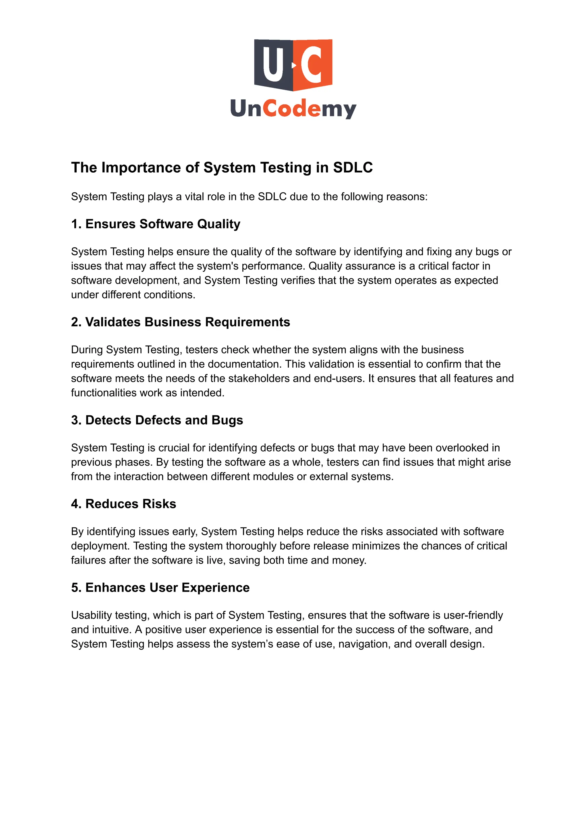 The Importance of System Testing in SDLC
System Testing plays a vital role in the SDLC due to the following reasons:
1. Ensures Software Quality
System Testing helps ensure the quality of the software by identifying and fixing any bugs or
issues that may affect the system's performance. Quality assurance is a critical factor in
software development, and System Testing verifies that the system operates as expected
under different conditions.
2. Validates Business Requirements
During System Testing, testers check whether the system aligns with the business
requirements outlined in the documentation. This validation is essential to confirm that the
software meets the needs of the stakeholders and end-users. It ensures that all features and
functionalities work as intended.
3. Detects Defects and Bugs
System Testing is crucial for identifying defects or bugs that may have been overlooked in
previous phases. By testing the software as a whole, testers can find issues that might arise
from the interaction between different modules or external systems.
4. Reduces Risks
By identifying issues early, System Testing helps reduce the risks associated with software
deployment. Testing the system thoroughly before release minimizes the chances of critical
failures after the software is live, saving both time and money.
5. Enhances User Experience
Usability testing, which is part of System Testing, ensures that the software is user-friendly
and intuitive. A positive user experience is essential for the success of the software, and
System Testing helps assess the system’s ease of use, navigation, and overall design.
 