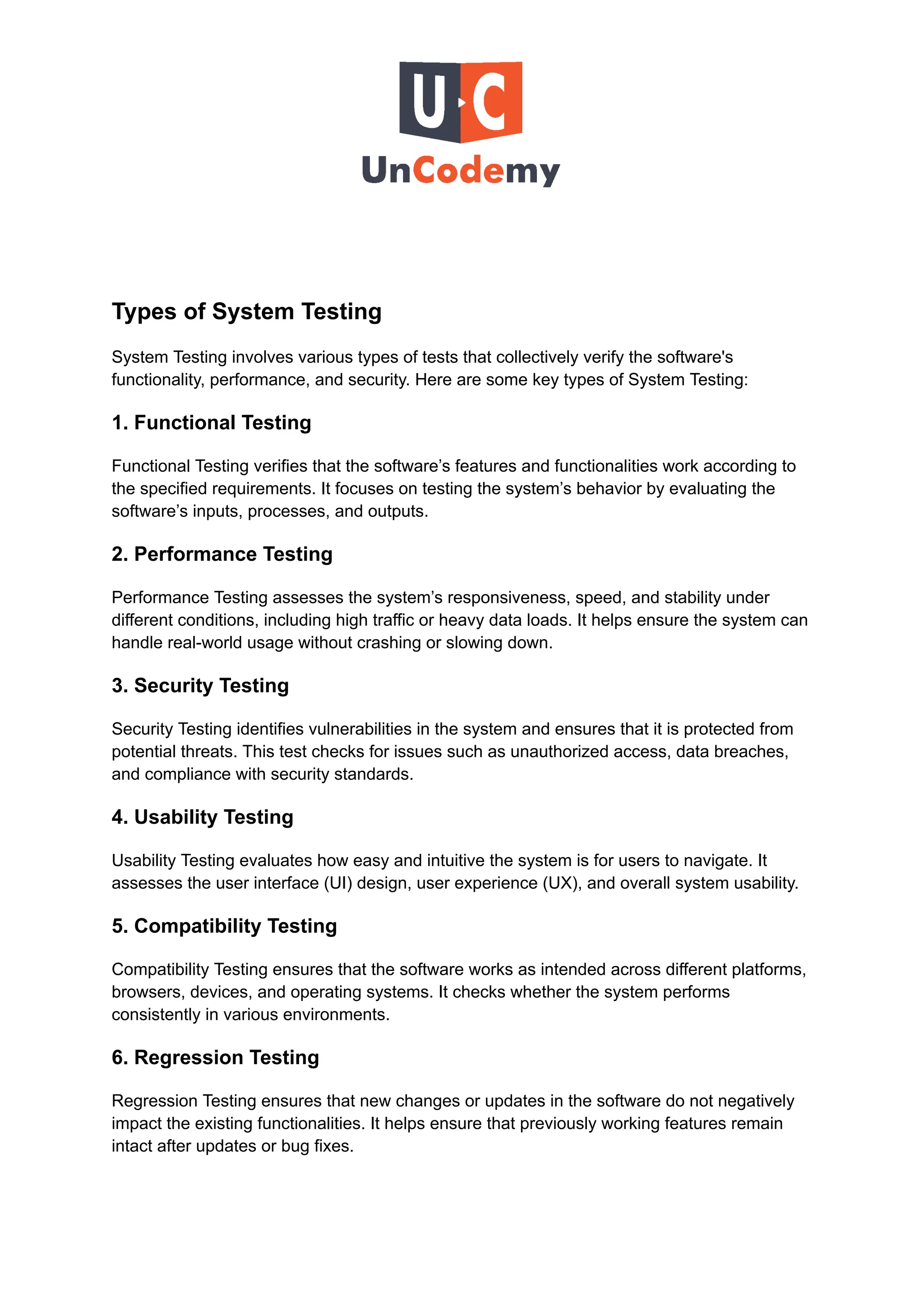 Types of System Testing
System Testing involves various types of tests that collectively verify the software's
functionality, performance, and security. Here are some key types of System Testing:
1. Functional Testing
Functional Testing verifies that the software’s features and functionalities work according to
the specified requirements. It focuses on testing the system’s behavior by evaluating the
software’s inputs, processes, and outputs.
2. Performance Testing
Performance Testing assesses the system’s responsiveness, speed, and stability under
different conditions, including high traffic or heavy data loads. It helps ensure the system can
handle real-world usage without crashing or slowing down.
3. Security Testing
Security Testing identifies vulnerabilities in the system and ensures that it is protected from
potential threats. This test checks for issues such as unauthorized access, data breaches,
and compliance with security standards.
4. Usability Testing
Usability Testing evaluates how easy and intuitive the system is for users to navigate. It
assesses the user interface (UI) design, user experience (UX), and overall system usability.
5. Compatibility Testing
Compatibility Testing ensures that the software works as intended across different platforms,
browsers, devices, and operating systems. It checks whether the system performs
consistently in various environments.
6. Regression Testing
Regression Testing ensures that new changes or updates in the software do not negatively
impact the existing functionalities. It helps ensure that previously working features remain
intact after updates or bug fixes.
 