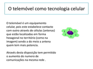 O telemóvel como tecnologia celular O telemóvel é um equipamento celular, pois este estabelece contacto com outro através de células (antenas) que estão localizadas em forma hexagonal no território (como na imagem) sendo a do meio a antena quem tem mais potencia. Através desta disposição tem permitido o aumento do numero de comunicações na mesma rede .