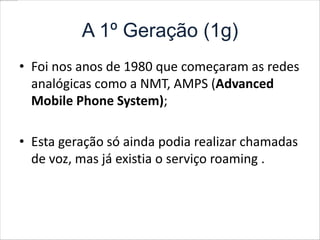 A 1º Geração (1g)Foi nos anos de 1980 que começaram as redes analógicas como a NMT, AMPS (Advanced Mobile PhoneSystem);Esta geração só ainda podia realizar chamadas de voz, mas já existia o serviço roaming .