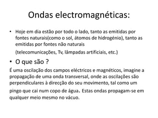 Ondas electromagnéticas: Hoje em dia estão por todo o lado, tanto as emitidas por fontes naturais(como o sol, átomos de hidrogénio), tanto as emitidas por fontes não naturais (telecomunicações, Tv, lâmpadas artificiais, etc.)O que são ? É uma oscilação dos campos eléctricos e magnéticos, imagine a propagação de uma onda transversal, onde as oscilações são perpendiculares à direcção do seu movimento, tal como um pingo que cai num copo de água. Estas ondas propagam-se em qualquer meio mesmo no vácuo. 