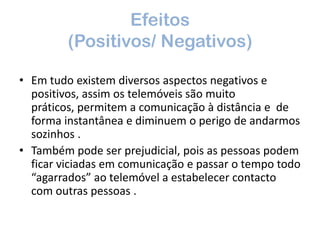 Efeitos (Positivos/ Negativos) Em tudo existem diversos aspectos negativos e positivos, assim os telemóveis são muito práticos, permitem a comunicação à distância e  de forma instantânea e diminuem o perigo de andarmos sozinhos . Também pode ser prejudicial, pois as pessoas podem ficar viciadas em comunicação e passar o tempo todo “agarrados” ao telemóvel a estabelecer contacto com outras pessoas .