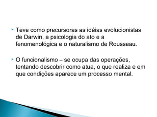  Teve como precursoras as idéias evolucionistas
de Darwin, a psicologia do ato e a
fenomenológica e o naturalismo de Rousseau.
 O funcionalismo – se ocupa das operações,
tentando descobrir como atua, o que realiza e em
que condições aparece um processo mental.
 