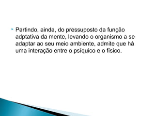  Partindo, ainda, do pressuposto da função
adptativa da mente, levando o organismo a se
adaptar ao seu meio ambiente, admite que há
uma interação entre o psíquico e o físico.
 