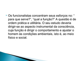  Os funcionalistas concentram seus esforços no: “
para que serve?”, “qual a função?” A questão é de
ordem prática e utilitária. O seu estudo deveria
dirigir-se ao aspecto instrumental da consciência,
cuja função é dirigir o comportamento e ajustar o
homem às condições ambientais, isto é, ao meio
físico e social.
 