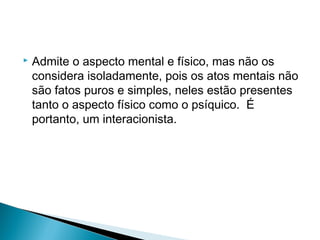  Admite o aspecto mental e físico, mas não os
considera isoladamente, pois os atos mentais não
são fatos puros e simples, neles estão presentes
tanto o aspecto físico como o psíquico. É
portanto, um interacionista.
 
