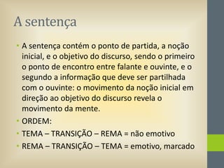 A sentença
• A sentença contém o ponto de partida, a noção
inicial, e o objetivo do discurso, sendo o primeiro
o ponto de encontro entre falante e ouvinte, e o
segundo a informação que deve ser partilhada
com o ouvinte: o movimento da noção inicial em
direção ao objetivo do discurso revela o
movimento da mente.
• ORDEM:
• TEMA – TRANSIÇÃO – REMA = não emotivo
• REMA – TRANSIÇÃO – TEMA = emotivo, marcado

 