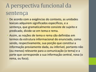 A perspectiva funcional da
sentença
• De acordo com a exigências do contexto, as unidades
lexicais adquirem significados específicos, e a
sentença, que gramaticalmente consiste de sujeito e
predicado, divide-se em tema e rema.
• Assim, as noções de tema e rema são definidas em
termos da estrutura informacional do enunciado, como
sendo, respectivamente, sua porção que constitui a
informação previamente dada, ou inferível, portanto não
(ou menos) relevante para a comunicação (o tema) e a
parte que corresponde a sua informação central, nova (o
rema, ou foco).

 