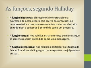As funções, segundo Halliday
• A função ideacional: diz respeito à interpretação e a
expressão de nossa experiência acerca dos processos do
mundo exterior e dos processos mentais materiais abstratos
de todo tipo: a sentença é entendida como um processo.
• A função textual: nos habilita a criar um texto de maneira que
as sentenças sejam entendida como uma mensagem.
• A função interpessoal: nos habilita a participar da situação de
fala, utilizando-se da linguagem para expressar um julgamento
pessoal.

 