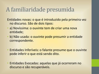 A familiaridade presumida
Entidades novas: o que é introduzido pela primeira vez
no discurso. São de dois tipos:
• a) Novíssima: o ouvinte tem de criar uma nova
entidade;
• b) Não usada: o ouvinte pode presumir a entidade
correspondente.
• Entidades Inferíveis: o falante presume que o ouvinte
pode inferir o que está sendo dito.
• Entidades Evocadas: aquelas que já ocorreram no
discurso e são recuperáveis.

 