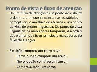 Ponto de vista e fluxo de atenção

• Há um fluxo de atenção e um ponto de vista, de
ordem natural, que se referem às estratégias
perceptuais, e um fluxo de atenção e um ponto
de vista de ordem linguística. Do ponto de vista
linguístico, os marcadores temporais, e a ordem
dos elementos são os principais marcadores do
fluxo de atenção.
• Ex: João comprou um carro novo.
• Carro, o João comprou um novo.
• Novo, o João comprou um carro.
• Comprou, João, um carro.

 