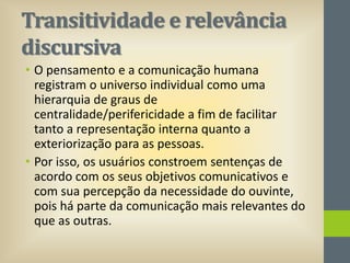 Transitividade e relevância
discursiva
• O pensamento e a comunicação humana
registram o universo individual como uma
hierarquia de graus de
centralidade/perifericidade a fim de facilitar
tanto a representação interna quanto a
exteriorização para as pessoas.
• Por isso, os usuários constroem sentenças de
acordo com os seus objetivos comunicativos e
com sua percepção da necessidade do ouvinte,
pois há parte da comunicação mais relevantes do
que as outras.

 