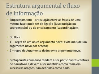 Estrutura argumental e fluxo
de informação
• Empacotamento – articulação entre as frases de uma
mesma fase (pode ser de ligação (justaposição ou
coordenação) ou de encaixamento (subordinação)).
• Du Bois:
• 1 – regra de um único argumento novo: evite mais de um
argumento novo por oração;
• 2 – regra de Argumento dado: evite argumento novo.

• protagonistas humanos tendem a ser participantes centrais
de narrativas e devem a ser mantidos como tema em
sucessivas orações, são definidos como dado.

 