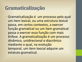 Gramaticalização
• Gramaticalização é um processo pelo qual
um item lexical, ou uma estrutura lexical
passa, em certos contextos, a exercer
função gramatical ou um item gramatical
passa a exercer essa função com mais
ênfase. A gramaticalização é um processo
dinâmico, unidirecional e diacrônico
mediante o qual, na evolução
temporal, um item lexical adquire um
estatuto gramatical.

 