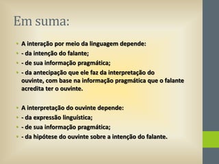 Em suma:
•
•
•
•

A interação por meio da linguagem depende:
- da intenção do falante;
- de sua informação pragmática;
- da antecipação que ele faz da interpretação do
ouvinte, com base na informação pragmática que o falante
acredita ter o ouvinte.

•
•
•
•

A interpretação do ouvinte depende:
- da expressão linguística;
- de sua informação pragmática;
- da hipótese do ouvinte sobre a intenção do falante.

 