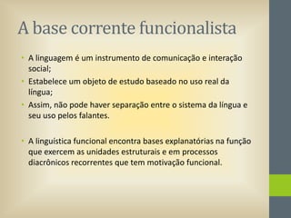 A base corrente funcionalista
• A linguagem é um instrumento de comunicação e interação
social;
• Estabelece um objeto de estudo baseado no uso real da
língua;
• Assim, não pode haver separação entre o sistema da língua e
seu uso pelos falantes.
• A linguística funcional encontra bases explanatórias na função
que exercem as unidades estruturais e em processos
diacrônicos recorrentes que tem motivação funcional.

 