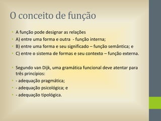O conceito de função
•
•
•
•

A função pode designar as relações
A) entre uma forma e outra - função interna;
B) entre uma forma e seu significado – função semântica; e
C) entre o sistema de formas e seu contexto – função externa.

• Segundo van Dijk, uma gramática funcional deve atentar para
três princípios:
• - adequação pragmática;
• - adequação psicológica; e
• - adequação tipológica.

 