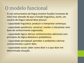 O modelo funcional
• O uso comunicativo da língua envolve funções humanas de
nível mais elevado do que a função linguística, assim, um
usuário de língua natural deve possuir:
• - capacidade linguística: produzir e interpretar sentenças;
• - capacidade epistêmica: construir, manter e interpretar uma
base de conhecimento organizado;
• - capacidade lógica: derivar conhecimentos adicionais com
princípios de lógica dedutiva e probalística;
• - capacidade perceptual: perceber o ambiente e derivar
conhecimentos a partir dele;
• - capacidade social: saber como dizer e o que dizer em
determinada situação.

 