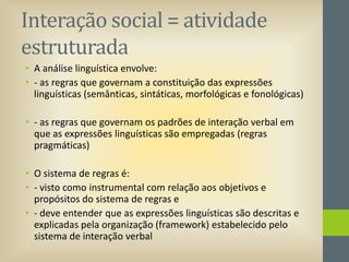 Interação social = atividade
estruturada
• A análise linguística envolve:
• - as regras que governam a constituição das expressões
linguísticas (semânticas, sintáticas, morfológicas e fonológicas)
• - as regras que governam os padrões de interação verbal em
que as expressões linguísticas são empregadas (regras
pragmáticas)
• O sistema de regras é:
• - visto como instrumental com relação aos objetivos e
propósitos do sistema de regras e
• - deve entender que as expressões linguísticas são descritas e
explicadas pela organização (framework) estabelecido pelo
sistema de interação verbal

 