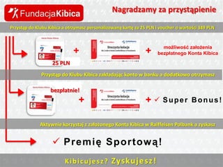 Nagradzamy za przystąpienie
Przystąp do Klubu Kibica a otrzymasz personalizowaną kartę za 25 PLN i voucher o wartości 349 PLN

+

+

możliwość założenia
bezpłatnego Konta Kibica

25 PLN
Przystąp do Klubu Kibica zakładając konto w banku a dodatkowo otrzymasz

bezpłatnie!

+

+  Super

Bonus!

Aktywnie korzystaj z założonego Konta Kibica w Raiffeisen Polbank a zyskasz

 Premię Sportową!
K i b i c u j e s z ? Zys ku j e sz !

 