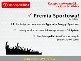 Korzyści z aktywności…

…na Koncie Kibica

 Premia Sportowa!
do wyboru

 6 miesięczna prenumerata Tygodnika Przegląd Sportowy
 miesięczny karnet do obiektów sportowych OK System
 bezpłatny pakiet kanałów sportowych
(negocjacje w toku)

K i b i c u j e s z ? Zys ku j e sz !

 