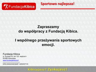 Sportowo najlepsza!

Zapraszamy
do współpracy z Fundacją Kibica.

I wspólnego przeżywania sportowych
emocji.
Fundacja Kibica
ul. Żurawia 43, lok 122, wejście A
00-680 Warszawa
www.fundacjakibica.pl
-------------------------------KRS:0000430403|NIP: 5252537110

K i b i c u j e s z ? Zys ku j e sz !

 