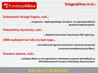 Osiągnęliśmy m.in.:
Zaskoczenie Jerzego Engela, czyli…
…rozegranie I Ogólnopolskiego Turnieju 6 na naprawdę dobrym
poziomie organizacyjnym.

Pokazaliśmy się branży, czyli…
…objęliśmy Patronatem Sportowym MP Legia Cup .

1000 wydanych kart dla nie byle kogo…
…tylu właścicieli agencji eventowych i prezesów korporacji
otrzymało pamiątkową Kartę Kibica.

Poważna sprawa, czyli…
…Fundacja Kibica w roli organizatora i developera systemu identyfikacji na
XXII Mistrzostwach Europy w Pięcioboju Nowoczesnym.

K i b i c u j e s z ? Zys ku j e sz !

 