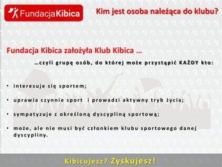 Kim jest osoba należąca do klubu?

Fundacja Kibica założyła Klub Kibica …
…czyli grupę osób, do której może przystąpid KAŻDY kto:

• interesuje się sportem;
• uprawia czynnie sport i prowadzi aktywny tryb życia;
• sympatyzuje z określoną dyscypliną sportową;
• może, ale nie musi byd członkiem klubu sportowego danej
d y s c y p l i n y.

K i b i c u j e s z ? Zys ku j e sz !

 