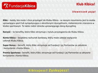 Klub Kibica!
Słowniczek pojęd

Kibic – każdy, kto może i chce przystąpid do Klubu Kibica - w naszym rozumieniu jest to osoba
uprawiająca sport lub sympatyzująca z określonymi dyscyplinami, niekoniecznie zrzeszona w
klubie sportowym. To także rodzid dziecka uprawiającego daną dyscyplinę.

Korzyśd – to benefity, które Kibic otrzymuje z tytułu przystąpienia do Klubu Kibica.
Konto Kibica – bezpłatny rachunek bankowy, który może założyd wyłącznie
członek Klubu Kibica.
Super Bonus – benefit, który Kibic otrzymuje od Fundacji i jej Partnerów za założenie
i korzystanie z Konta Kibica.
Premia Sportowa - benefit, który Kibic otrzymuje od Fundacji i jej Partnerów za aktywne
korzystanie z Konta Kibica.

K i b i c u j e s z ? Zys ku j e sz !

 