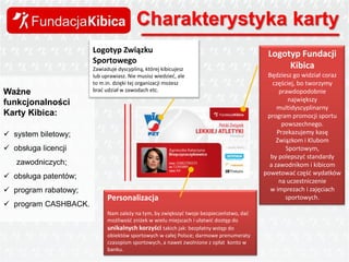 Charakterystyka karty
Logotyp Związku
Sportowego
Ważne
funkcjonalności
Karty Kibica:

Zawiaduje dyscypliną, której kibicujesz
lub uprawiasz. Nie musisz wiedzied, ale
to m.in. dzięki tej organizacji możesz
brad udział w zawodach etc.

 system biletowy;
 obsługa licencji

zawodniczych;
 obsługa patentów;
 program rabatowy;
 program CASHBACK.

Personalizacja
Nam zależy na tym, by zwiększyd twoje bezpieczeostwo, dad
możliwośd zniżek w wielu miejscach i ułatwid dostęp do
unikalnych korzyści takich jak: bezpłatny wstęp do
obiektów sportowych w całej Polsce; darmowe prenumeraty
czasopism sportowych, a nawet zwolnione z opłat konto w
banku.

Logotyp Fundacji
Kibica
Będziesz go widział coraz
częściej, bo tworzymy
prawdopodobnie
największy
multidyscyplinarny
program promocji sportu
powszechnego.
Przekazujemy kasę
Związkom i Klubom
Sportowym,
by polepszyd standardy
a zawodnikom i kibicom
powetowad częśd wydatków
na uczestniczenie
w imprezach i zajęciach
sportowych.

 