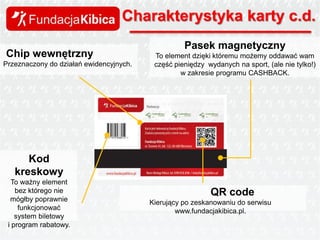 Charakterystyka karty c.d.
Chip wewnętrzny
Przeznaczony do działań ewidencyjnych.

Pasek magnetyczny
To element dzięki któremu możemy oddawać wam
część pieniędzy wydanych na sport, (ale nie tylko!)
w zakresie programu CASHBACK.

Kod
kreskowy
To ważny element
bez którego nie
mógłby poprawnie
funkcjonować
system biletowy
i program rabatowy.

QR code
Kierujący po zeskanowaniu do serwisu
www.fundacjakibica.pl.

 