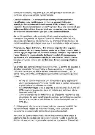 como por exemplo, requerer que um país privatize ou deixe de 
controlar serviços públicos fundamentais. 
Condicionalidades - Os países precisam adotar políticas econômicas 
especificadas como condição para receberem um empréstimo das 
instituições financeiras multilaterais como o FMI e o Banco Mundial. 
Exemplos de condicionalidades são os Programas de Ajuste Estrutural, que 
incluem medidas rígidas de austeridade que em muitos casos têm efeitos 
devastadores na economia do país que já luta com dificuldades. 
As condicionalidades são mais significativas dentro dos assim 
chamados Programas de Ajuste Estrutural, criados pelo FMI. Os 
países são obrigados a implementar, ou prometer implementar, as 
condicionalidades vinculadas para que o empréstimo seja aprovado. 
Programa de Ajuste Estrutural - Um processo imposto sobre os países 
pobres em que eles precisam privatizar o setor de serviços, exportar mais e 
reduzir o papel do governo na economia de modo a obter os empréstimos do 
Fundo Monetário Internacional e do Banco Mundial. Os programas de 
ajuste estrutural produzem devastação para os cidadãos vulneráveis dos 
países pobres, uma vez que eles perdem mais de suas poucas proteções e 
serviços. 
Os efeitos das condicionalidades são notáveis. O centro de estudos e 
debates globalista Foreign Policy in Focus publicou o relatório 
"Socorro Financeiro do FMI e Fluxos Financeiros Globais", do Dr. 
David Felix, em 1998. A introdução apresenta os seguintes pontos-chave: 
 O FMI foi transformado em um instrumento para espreitar e 
abrir os mercados do Terceiro Mundo para o capital estrangeiro 
e para coletar as dívidas externas. 
 Essa transformação viola o espírito e a substância da Carta do 
FMI e aumenta os custos para os países que solicitam ajuda 
financeira do FMI. 
 A crise operacional do FMI deriva da crescente resistência dos 
devedores às suas exigências de política, aumentando os custos 
fiscais e acumulando evidências do fracasso das políticas do 
FMI. [12] 
O público geral não tem visto essas "críticas internas" do FMI. Se 
alguém de fora fizesse as mesmas críticas, seria colocado em 
ostracismo e considerado parte de um grupelho radical. 
Portanto, as condicionalidades são um instrumento para forçar a 
abertura dos mercados nos países do Terceiro Mundo e coletar as 
dívidas atrasadas das organizações públicas e privadas. O resultado 
 