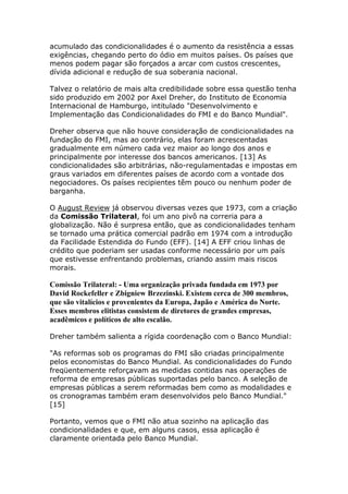 acumulado das condicionalidades é o aumento da resistência a essas 
exigências, chegando perto do ódio em muitos países. Os países que 
menos podem pagar são forçados a arcar com custos crescentes, 
dívida adicional e redução de sua soberania nacional. 
Talvez o relatório de mais alta credibilidade sobre essa questão tenha 
sido produzido em 2002 por Axel Dreher, do Instituto de Economia 
Internacional de Hamburgo, intitulado "Desenvolvimento e 
Implementação das Condicionalidades do FMI e do Banco Mundial". 
Dreher observa que não houve consideração de condicionalidades na 
fundação do FMI, mas ao contrário, elas foram acrescentadas 
gradualmente em número cada vez maior ao longo dos anos e 
principalmente por interesse dos bancos americanos. [13] As 
condicionalidades são arbitrárias, não-regulamentadas e impostas em 
graus variados em diferentes países de acordo com a vontade dos 
negociadores. Os países recipientes têm pouco ou nenhum poder de 
barganha. 
O August Review já observou diversas vezes que 1973, com a criação 
da Comissão Trilateral, foi um ano pivô na correria para a 
globalização. Não é surpresa então, que as condicionalidades tenham 
se tornado uma prática comercial padrão em 1974 com a introdução 
da Facilidade Estendida do Fundo (EFF). [14] A EFF criou linhas de 
crédito que poderiam ser usadas conforme necessário por um país 
que estivesse enfrentando problemas, criando assim mais riscos 
morais. 
Comissão Trilateral: - Uma organização privada fundada em 1973 por 
David Rockefeller e Zbigniew Brzezinski. Existem cerca de 300 membros, 
que são vitalícios e provenientes da Europa, Japão e América do Norte. 
Esses membros elitistas consistem de diretores de grandes empresas, 
acadêmicos e políticos de alto escalão. 
Dreher também salienta a rígida coordenação com o Banco Mundial: 
"As reformas sob os programas do FMI são criadas principalmente 
pelos economistas do Banco Mundial. As condicionalidades do Fundo 
freqüentemente reforçavam as medidas contidas nas operações de 
reforma de empresas públicas suportadas pelo banco. A seleção de 
empresas públicas a serem reformadas bem como as modalidades e 
os cronogramas também eram desenvolvidos pelo Banco Mundial." 
[15] 
Portanto, vemos que o FMI não atua sozinho na aplicação das 
condicionalidades e que, em alguns casos, essa aplicação é 
claramente orientada pelo Banco Mundial. 
 