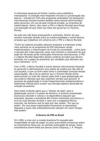 A meticulosa pesquisa de Dreher revelou outra estatística 
interessante: A condição mais freqüente incluída é a privatização dos 
bancos - incluída em 35% dos programas analisados! Os banqueiros 
internacionais sempre tiveram desdém pelos bancos administrados 
pelos governos, em vez de pela iniciativa privada, ou empresas de 
capital aberto. Assim, eles usam o FMI e o Banco Mundial para forçar 
a privatização do que resta nas mãos dos governos no Terceiro 
Mundo. 
Se tudo isso não fosse preocupante o suficiente, Dreher diz que 
existem conexões diretas entre as condicionalidades e vários bancos 
privados que trabalham em sintonia com o FMI e o Banco Mundial. 
"Como os credores privados estavam dispostos a emprestar ainda 
mais somente se os programas do FMI estivessem sendo 
implementados, a alavancagem do Fundo foi aumentada... como para 
a solução das crises algumas vezes mais dinheiro é necessário do que 
pode ser fornecido pelas instituições financeiras internacionais, o FMI 
e o Banco Mundial dependem desses credores privados que devem, 
portanto, ter o poder de pressionar por condições que atendam aos 
seus interesses." [17] 
Com o FMI, o Banco Mundial e outros bancos internacionais forçando 
os governos a administrarem seus países de modos que não são de 
sua escolha, e com os EUA vistos como o controlador principal dessas 
organizações, não é de se admirar que o Terceiro Mundo tenha 
desenvolvido um ódio tão intenso pelos EUA e pela globalização em 
seu próprio interesse que eles exportam sempre que possível. O 
processo de globalização é muito freqüentemente antidemocrático e 
totalmente ineficaz para cumprir seu elevado objetivo declarado de 
redução da pobreza. 
Deve estar evidente agora que o "abridor de latas" para a 
globalização ocorrer é o poder do dinheiro. O dinheiro emprestado 
escraviza o devedor e coloca-o na dependência daquele que 
empresta. Quando o presidente Bill Clinton finalmente reconheceu o 
erro de suas atitudes durante o caso com a estagiária Monica 
Lewinski, ele declarou que foi pela pior das razões: "Por que eu 
podia". Por que essas organizações financeiras se aproveitam 
daqueles a quem eles sistematicamente colocam em risco? Porque 
elas podem. 
O Socorro do FMI ao Brasil 
Em 1998, a crise com a moeda brasileira foi causada pela 
incapacidade do país de pagar os juros acumulados excessivos sobre 
os empréstimos feitos por um período prolongado de tempo. Esses 
empréstimos foram feitos por bancos como Citigroup, J. P. Morgan, 
 