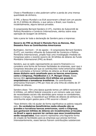 Chase e FleetBoston e eles poderiam sofrer a perda de uma imensa 
quantidade de dinheiro. 
O FMI, o Banco Mundial e os EUA socorreram o Brasil com um pacote 
de 41,5 bilhões de dólares, o que salvou o Brasil, sua moeda e, 
incidentalmente, alguns bancos privados. 
O congressista Bernard Sanders (I-VT), membro do Subcomitê de 
Política Monetária e Comércio Internacionais, alertou sobre essa 
operação de lavagem de dinheiro. 
Vale a pena ler toda a declaração de Sanders para a imprensa: 
Socorro do FMI ao Brasil é Mamata Para os Bancos, Mas 
Desastre Para os Contribuintes Americanos 
Burlington, Vermont - 15 de agosto - O congressista Bernard Sanders 
(I-VT), um membro influente do Subcomitê de Comércio e Política 
Monetária Internacionais, propôs hoje uma investigação imediata do 
Congresso sobre o recente socorro de 30 bilhões de dólares do Fundo 
Monetário Internacional (FMI) ao Brasil. 
Sanders, que se opôs vigorosamente ao socorro financeiro e o 
considera uma forma de fornecer facilidades às empresas, quer que o 
Congresso descubra por que os contribuintes norte-americanos estão 
sendo solicitados a fornecer bilhões de dólares ao Brasil e quanto 
desse dinheiro será canalizado para os bancos americanos, 
como o Citigroup, FleetBoston e J. P. Morgan Chase. Esses 
bancos têm aproximadamente 25.6 bilhões em grandes 
empréstimos a tomadores brasileiros. Os contribuintes 
americanos financiam o FMI por meio de uma linha de crédito de 37 
bilhões de dólares. 
Sanders disse: "Em uma época quando temos um déficit nacional de 
6 trilhões, um déficit federal crescente e um número cada vez maior 
de necessidades sociais não atendidas para nossos ex-combatentes, 
idosos e crianças, é inaceitável que bilhões de dólares de dinheiro do 
contribuinte sejam gastos para o FMI socorrer o Brasil." 
"Esse dinheiro não irá ajudar de forma significativa os pobres naquele 
país. Os verdadeiros beneficiários nesta situação são os 
grandes e lucrativos bancos americanos, como o Citigroup, 
que ganharam bilhões de dólares em investimentos arriscados 
no Brasil e agora querem ter certeza que seus investimentos 
serão recuperados. Esse socorro representa uma flagrante forma 
de criação de facilidades para as empresas que precisa terminar. 
Interessantemente, esses bancos fizeram contribuições substanciais 
 