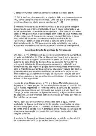 O ataque virulento continua por todo o artigo e conclui assim: 
"O FMI é ineficaz, desnecessário e obsoleto. Não precisamos de outro 
FMI, como George Soros recomenda. Uma vez que a crise asiática 
terminar, devemos abolir aquele que temos." [18] 
É interessante que esses membros centrais da elite global estejam 
apedrejando sua própria instituição. O que é causa indignação é vê-los 
se esquivarem totalmente de sua própria culpa pessoal por terem 
usado o FMI para dirigir a globalização com todos os seus malfadados 
efeitos colaterais. O fato que eles descrevem sucintamente o dano 
feito pelo FMI dispensa claramente sua típica afirmação de 
"ignorância". Estariam eles armando o cenário para o futuro 
desmantelamento do FMI para que ele seja substituído por outra 
autoridade monetária ainda mais poderosa? Somente o tempo dirá. 
Argentina: Estudo de um Caso de Privatização 
Em 2001, o FMI entregou um pacote de ajuda financeira à Argentina, 
no valor de 8 bilhões de dólares. Os maiores beneficiários foram os 
grandes bancos europeus, que detinham cerca de 75% da dívida 
externa do país. O rio do dinheiro fluiu da seguinte forma: O FMI 
entregou 8 bilhões de dólares (aproximadamente 1,6 bilhão era 
dinheiro suado dos impostos pagos pelos contribuintes americanos) 
para a Argentina; a Argentina comprou títulos do Tesouro dos EUA (o 
governo americano recebeu os dólares de volta após estes serem 
'monetizados'); a Argentina entregou os títulos do Tesouro dos EUA 
aos bancos credores, que gentilmente concordaram em aposentar os 
inúteis títulos argentinos. 
Menos de uma década antes, o FMI e o Banco Mundial apoiaram a 
Argentina no maior projeto de privatização das águas no mundo. Em 
1993, Águas Argentinas foi formada entre a Secretaria de Recursos 
Hídricos da Argentina e um consórcio que incluía o grupo Suez, da 
França (a maior empresa de águas no mundo) e Águas de Barcelona, 
da Espanha. A nova empresa cobria uma região povoada por mais de 
dez milhões de pessoas. 
Agora, após dez anos de tarifas mais altas para a água, menor 
qualidade na água e no tratamento do esgoto, e melhorias na infra-estrutura 
negligenciadas, o consórcio está rescindindo seu contrato 
de trinta anos e saindo fora. A amargura entre Águas e os oficiais do 
governo se aprofunda por causa das promessas quebradas e das 
reações políticas. 
A seqüela de Águas Argentinas é registrada na edição on-line de 21 
de novembro de 2005 do jornal britânico The Guardian: 
 