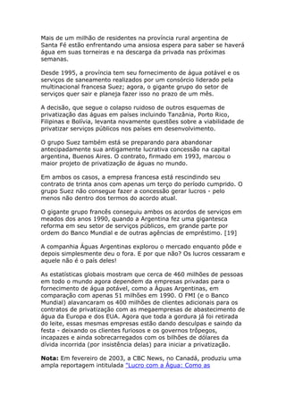 Mais de um milhão de residentes na província rural argentina de 
Santa Fé estão enfrentando uma ansiosa espera para saber se haverá 
água em suas torneiras e na descarga da privada nas próximas 
semanas. 
Desde 1995, a província tem seu fornecimento de água potável e os 
serviços de saneamento realizados por um consórcio liderado pela 
multinacional francesa Suez; agora, o gigante grupo do setor de 
serviços quer sair e planeja fazer isso no prazo de um mês. 
A decisão, que segue o colapso ruidoso de outros esquemas de 
privatização das águas em países incluindo Tanzânia, Porto Rico, 
Filipinas e Bolívia, levanta novamente questões sobre a viabilidade de 
privatizar serviços públicos nos países em desenvolvimento. 
O grupo Suez também está se preparando para abandonar 
antecipadamente sua antigamente lucrativa concessão na capital 
argentina, Buenos Aires. O contrato, firmado em 1993, marcou o 
maior projeto de privatização de águas no mundo. 
Em ambos os casos, a empresa francesa está rescindindo seu 
contrato de trinta anos com apenas um terço do período cumprido. O 
grupo Suez não consegue fazer a concessão gerar lucros - pelo 
menos não dentro dos termos do acordo atual. 
O gigante grupo francês conseguiu ambos os acordos de serviços em 
meados dos anos 1990, quando a Argentina fez uma gigantesca 
reforma em seu setor de serviços públicos, em grande parte por 
ordem do Banco Mundial e de outras agências de empréstimo. [19] 
A companhia Águas Argentinas explorou o mercado enquanto pôde e 
depois simplesmente deu o fora. E por que não? Os lucros cessaram e 
aquele não é o país deles! 
As estatísticas globais mostram que cerca de 460 milhões de pessoas 
em todo o mundo agora dependem da empresas privadas para o 
fornecimento de água potável, como a Águas Argentinas, em 
comparação com apenas 51 milhões em 1990. O FMI (e o Banco 
Mundial) alavancaram os 400 milhões de clientes adicionais para os 
contratos de privatização com as megaempresas de abastecimento de 
água da Europa e dos EUA. Agora que toda a gordura já foi retirada 
do leite, essas mesmas empresas estão dando desculpas e saindo da 
festa - deixando os clientes furiosos e os governos trôpegos, 
incapazes e ainda sobrecarregados com os bilhões de dólares da 
dívida incorrida (por insistência delas) para iniciar a privatização. 
Nota: Em fevereiro de 2003, a CBC News, no Canadá, produziu uma 
ampla reportagem intitulada "Lucro com a Água: Como as 
 