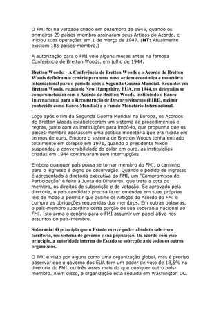 O FMI foi na verdade criado em dezembro de 1945, quando os 
primeiros 29 países-membro assinaram seus Artigos do Acordo, e 
iniciou suas operações em 1 de março de 1947. (NT: Atualmente 
existem 185 países-membro.) 
A autorização para o FMI veio alguns meses antes na famosa 
Conferência de Bretton Woods, em julho de 1944. 
Bretton Woods: - A Conferência de Bretton Woods e o Acordo de Bretton 
Woods definiram o cenário para uma nova ordem econômica e monetária 
internacional para o período após a Segunda Guerra Mundial. Reunidos em 
Bretton Woods, estado de New Hampshire, EUA, em 1944, os delegados se 
comprometeram com o Acordo de Bretton Woods, instituindo o Banco 
Internacional para a Reconstrução de Desenvolvimento (BIRD, melhor 
conhecido como Banco Mundial) e o Fundo Monetário Internacional. 
Logo após o fim da Segunda Guerra Mundial na Europa, os Acordos 
de Bretton Woods estabeleceram um sistema de procedimentos e 
regras, junto com as instituições para impô-lo, que propunha que os 
países-membro adotassem uma política monetária que era fixada em 
termos de ouro. Embora o sistema de Bretton Woods tenha entrado 
totalmente em colapso em 1971, quando o presidente Nixon 
suspendeu a conversibilidade do dólar em ouro, as instituições 
criadas em 1944 continuaram sem interrupções. 
Embora qualquer país possa se tornar membro do FMI, o caminho 
para o ingresso é digno de observação. Quando o pedido de ingresso 
é apresentado à diretoria executiva do FMI, um "Compromisso de 
Participação" é feito à Junta de Diretores, que trata a cota do 
membro, os direitos de subscrição e de votação. Se aprovado pela 
diretoria, o país candidato precisa fazer emendas em suas próprias 
leis de modo a permitir que assine os Artigos do Acordo do FMI e 
cumpra as obrigações requeridas dos membros. Em outras palavras, 
o país-membro subordina certa porção de sua soberania nacional ao 
FMI. Isto arma o cenário para o FMI assumir um papel ativo nos 
assuntos do país-membro. 
Soberania: O princípio que o Estado exerce poder absoluto sobre seu 
território, seu sistema de governo e sua população. De acordo com esse 
princípio, a autoridade interna do Estado se sobrepõe a de todos os outros 
organismos. 
O FMI é visto por alguns como uma organização global, mas é preciso 
observar que o governo dos EUA tem um poder de voto de 18,5% na 
diretoria do FMI, ou três vezes mais do que qualquer outro país-membro. 
Além disso, a organização está sediada em Washington DC. 
 