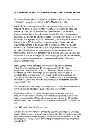 Os Fundadores do FMI: Harry Dexter White e John Maynard Keynes 
Os principais arquitetos do sistema de Bretton Wood e, portanto, do 
FMI, foram Harry Dexter White e John Maynard Keynes. 
Keynes foi um economista inglês que sempre teve um enorme 
impacto no pensamento econômico global, a despeito do fato que 
muitas de suas teorias econômicas já tenham sido totalmente 
desacreditadas. Durante a Segunda Guerra Mundial, ele propôs a 
dissolução do Banco de Compensações Internacionais pelo fato de ser 
dominado por agentes nazistas. Entretanto, após a guerra, quando 
desmantelar o BIS foi realmente mandado pelo Congresso, ele 
argumentou contra a dissolução até a criação do FMI e do Banco 
Mundial. Seu último argumento era a lógica freqüente e bastante 
surrada: "Se o fecharmos cedo demais, o sistema financeiro 
internacional entrará em colapso." Os instintos globalistas de Keynes 
o levaram a propor a criação de uma moeda global, chamada Bancor, 
que seria administrada por um banco central global. Essa idéia 
fracassou totalmente. 
Harry Dexter White também era considerado um economista 
brilhante e foi indicado em 1942 como assistente de Henry 
Morgenthau, o então Secretário do Tesouro. Ele permaneceu como o 
assistente de maior confiança de Morgenthau durante todo o 
mandato dele, e argumentava verbosamente contra o Banco de 
Compensações Internacionais. Como Morgenthau e a maioria dos 
americanos, White era fortemente antinazista. Entretanto ele NÃO 
era pró-EUA. [3] 
Em 16 de outubro de 1950, um memorando do FBI identificou White 
como um espião soviético, cujo codinome era 'Jurista'. 
Seguindo o colapso da União Soviética em 1991, documentos 
antigamente secretos vieram ao conhecimento público e lançaram 
nova luz na questão. White não apenas estava entre os 50 espiões 
identificados, mas provavelmente era o principal espião da URSS nos 
EUA. 
Em 1999, o Hoover Digest escreveu: 
"Em seu novo livro Venona: Decoding Soviet Espionage in America, 
Harvey Klehr e John Haynes argumentam que dos cerca de cinqüenta 
americanos que espionaram para Stalin (muitos outros nunca foram 
identificados), Harry Dexter White foi provavelmente o agente mais 
importante." 
 