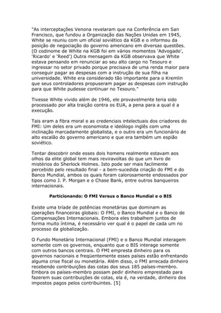 "As interceptações Venona revelaram que na Conferência em San 
Francisco, que fundou a Organização das Nações Unidas em 1945, 
White se reuniu com um oficial soviético da KGB e o informou da 
posição de negociação do governo americano em diversas questões. 
(O codinome de White na KGB foi em vários momentos 'Advogado', 
'Ricardo' e 'Reed') Outra mensagem da KGB observava que White 
estava pensando em renunciar ao seu alto cargo no Tesouro e 
ingressar no setor privado porque precisava de uma renda maior para 
conseguir pagar as despesas com a instrução de sua filha na 
universidade. White era considerado tão importante para o Kremlin 
que seus controladores propuseram pagar as despesas com instrução 
para que White pudesse continuar no Tesouro." 
Tivesse White vivido além de 1946, ele provavelmente teria sido 
processado por alta traição contra os EUA, a pena para a qual é a 
execução. 
Tais eram a fibra moral e as credenciais intelectuais dos criadores do 
FMI: Um deles era um economista e ideólogo inglês com uma 
inclinação marcadamente globalista, e o outro era um funcionário de 
alto escalão do governo americano e que era também um espião 
soviético. 
Tentar descobrir onde esses dois homens realmente estavam aos 
olhos da elite global tem mais reviravoltas do que um livro de 
mistérios do Sherlock Holmes. Isto pode ser mais facilmente 
percebido pelo resultado final - a bem-sucedida criação do FMI e do 
Banco Mundial, ambos os quais foram calorosamente endossados por 
tipos como J. P. Morgan e o Chase Bank, entre outros banqueiros 
internacionais. 
Particionando: O FMI Versus o Banco Mundial e o BIS 
Existe uma tríade de potências monetárias que dominam as 
operações financeiras globais: O FMI, o Banco Mundial e o Banco de 
Compensações Internacionais. Embora eles trabalhem juntos de 
forma muito íntima, é necessário ver qual é o papel de cada um no 
processo da globalização. 
O Fundo Monetário Internacional (FMI) e o Banco Mundial interagem 
somente com os governos, enquanto que o BIS interage somente 
com outros bancos centrais. O FMI empresta dinheiro para os 
governos nacionais e freqüentemente esses países estão enfrentando 
alguma crise fiscal ou monetária. Além disso, o FMI arrecada dinheiro 
recebendo contribuições das cotas dos seus 185 países-membro. 
Embora os países-membro possam pedir dinheiro emprestado para 
fazerem suas contribuições de cotas, ela é, na verdade, dinheiro dos 
impostos pagos pelos contribuintes. [5] 
 