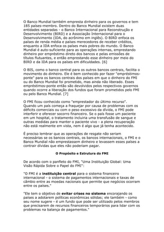 O Banco Mundial também empresta dinheiro para os governos e tem 
185 países-membro. Dentro do Banco Mundial existem duas 
entidades separadas - o Banco Internacional para Reconstrução e 
Desenvolvimento (BIRD) e a Associação Internacional para o 
Desenvolvimento (IDA, do acrônimo em inglês). O BIRD enfoca os 
países de renda média e países merecedores de receber créditos, 
enquanto a IDA enfoca os países mais pobres do mundo. O Banco 
Mundial é auto-suficiente para as operações internas, emprestando 
dinheiro por empréstimo direto dos bancos e pelas emissões de 
títulos flutuantes, e então emprestando esse dinheiro por meio do 
BIRD e da IDA para os países em dificuldades. [6] 
O BIS, como o banco central para os outros bancos centrais, facilita o 
movimento do dinheiro. Ele é bem conhecido por fazer "empréstimos-ponte" 
para os bancos centrais dos países em que o dinheiro do FMI 
ou do Banco Mundial foi prometido, mas ainda não liberado. Esses 
empréstimos-ponte então são devolvidos pelos respectivos governos 
quando ocorre a liberação dos fundos que foram prometidos pelo FMI 
ou pelo Banco Mundial. [7] 
O FMI ficou conhecido como "emprestador do último recurso". 
Quando um país começa a fraquejar por causa de problemas com os 
déficits comerciais ou com o peso excessivo da dívida, o FMI pode 
interferir e oferecer socorro financeiro. Se o país fosse um paciente 
em um hospital, o tratamento incluiria uma transfusão de sangue e 
outras medidas para manter o paciente vivo - a plena recuperação 
não está realmente em vista, nem é algo que já tenha acontecido. 
É preciso lembrar que as operações de resgate não seriam 
necessárias se os bancos centrais, os bancos internacionais, o FMI e o 
Banco Mundial não emprestassem dinheiro e levassem esses países a 
contrair dívidas que eles não poderiam pagar. 
O Propósito e Estrutura do FMI 
De acordo com o panfleto do FMI, "Uma Instituição Global: Uma 
Visão Rápida Sobre o Papel do FMI": 
"O FMI é a instituição central para o sistema financeiro 
internacional - o sistema de pagamentos internacionais e taxas de 
câmbio entre as moedas nacionais que permite que negócios ocorram 
entre os países." 
"Ele tem o objetivo de evitar crises no sistema encorajando os 
países a adotarem políticas econômicas sólidas; ele também - como 
seu nome sugere - é um fundo que pode ser utilizado pelos membros 
que precisarem de recursos financeiros temporários para lidar com os 
problemas na balança de pagamentos." 
 