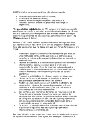 O FMI trabalha para a prosperidade global promovendo 
 Expansão equilibrada do comércio mundial; 
 Estabilidade das taxas de câmbio; 
 Evitando a desvalorização competitiva das moedas e 
 Fazendo a correção ordeira dos problemas na balança de 
pagamentos. 
"Os propósitos estatutários do FMI incluem promover a expansão 
equilibrada do comércio mundial, a estabilidade das taxas de câmbio, 
evitar a desvalorização competitiva das moedas e fazer a correção 
ordeira dos problemas na balança de pagamentos de um país." [8] 
[Nota: A ênfase é deles] 
Embora o FMI tenha mudado significativamente ao longo dos anos, 
sua literatura atual deixa bem claro que os propósitos estatutários 
hoje são os mesmos que na época em que eles foram formulados, em 
1944: 
i. Promover a cooperação monetária internacional por meio de 
uma instituição permanente que forneça a estrutura para 
consultas e colaboração a respeito dos problemas monetários 
internacionais. 
ii. Facilitar a expansão e o crescimento equilibrado do comércio 
internacional e, assim, contribuir para a promoção e 
manutenção de altos níveis de emprego e da renda real, e 
também para o desenvolvimento dos recursos produtivos de 
todos os membros como objetivos principais da política 
econômica. 
iii. Promover a estabilidade do câmbio, manter os ajustes de 
câmbio de forma ordeira entre os membros e evitar a 
desvalorização competitiva da taxa de câmbio. 
iv. Ajudar no estabelecimento de um sistema multilateral de 
pagamentos referente às transações correntes entre os 
membros e a eliminação das restrições que dificultam o 
crescimento do comércio internacional. 
v. Dar confiança aos membros, tornando os recursos gerais do 
Fundo temporariamente disponíveis para eles dentro de 
salvaguardas adequadas, proporcionando-lhes a oportunidade 
de corrigirem os desajustes em sua balança de pagamentos 
sem que precisem recorrer à medidas destrutivas para a 
prosperidade nacional ou internacional. 
vi. De acordo com o acima descrito, encurtar a duração e diminuir 
o grau de desequilíbrio nas balanças de pagamentos 
internacionais dos membros. [8] 
Por mais elevado e nobre que isso possa parecer, pode-se interpretar 
os significados conferindo suas ações. Por exemplo, "consultoria e 
 