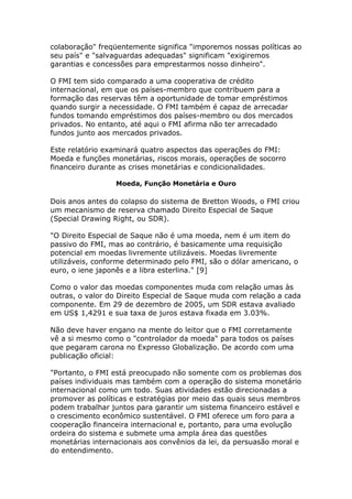 colaboração" freqüentemente significa "imporemos nossas políticas ao 
seu país" e "salvaguardas adequadas" significam "exigiremos 
garantias e concessões para emprestarmos nosso dinheiro". 
O FMI tem sido comparado a uma cooperativa de crédito 
internacional, em que os países-membro que contribuem para a 
formação das reservas têm a oportunidade de tomar empréstimos 
quando surgir a necessidade. O FMI também é capaz de arrecadar 
fundos tomando empréstimos dos países-membro ou dos mercados 
privados. No entanto, até aqui o FMI afirma não ter arrecadado 
fundos junto aos mercados privados. 
Este relatório examinará quatro aspectos das operações do FMI: 
Moeda e funções monetárias, riscos morais, operações de socorro 
financeiro durante as crises monetárias e condicionalidades. 
Moeda, Função Monetária e Ouro 
Dois anos antes do colapso do sistema de Bretton Woods, o FMI criou 
um mecanismo de reserva chamado Direito Especial de Saque 
(Special Drawing Right, ou SDR). 
"O Direito Especial de Saque não é uma moeda, nem é um item do 
passivo do FMI, mas ao contrário, é basicamente uma requisição 
potencial em moedas livremente utilizáveis. Moedas livremente 
utilizáveis, conforme determinado pelo FMI, são o dólar americano, o 
euro, o iene japonês e a libra esterlina." [9] 
Como o valor das moedas componentes muda com relação umas às 
outras, o valor do Direito Especial de Saque muda com relação a cada 
componente. Em 29 de dezembro de 2005, um SDR estava avaliado 
em US$ 1,4291 e sua taxa de juros estava fixada em 3.03%. 
Não deve haver engano na mente do leitor que o FMI corretamente 
vê a si mesmo como o "controlador da moeda" para todos os países 
que pegaram carona no Expresso Globalização. De acordo com uma 
publicação oficial: 
"Portanto, o FMI está preocupado não somente com os problemas dos 
países individuais mas também com a operação do sistema monetário 
internacional como um todo. Suas atividades estão direcionadas a 
promover as políticas e estratégias por meio das quais seus membros 
podem trabalhar juntos para garantir um sistema financeiro estável e 
o crescimento econômico sustentável. O FMI oferece um foro para a 
cooperação financeira internacional e, portanto, para uma evolução 
ordeira do sistema e submete uma ampla área das questões 
monetárias internacionais aos convênios da lei, da persuasão moral e 
do entendimento. 
 