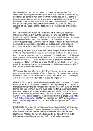 O FMI trabalha bem de perto com o Banco de Compensações 
Internacionais na promoção da harmonia nos mercados monetários, 
nas taxas de câmbio, nas políticas monetárias, etc. O BIS, como o 
banco central dos bancos centrais, mais provavelmente diz ao FMI o 
que fazer e não o contrário. Essa noção é confirmada pelo fato que 
em 10 de março de 2003, o BIS adotou o SDR como seu ativo de 
reserva oficial, abandonando totalmente o franco suíço em ouro de 
1930. 
Essa ação removeu todas as restrições para a criação de papel-moeda 
no mundo. Em outras palavras, o ouro não lastreia mais 
nenhuma moeda nacional, deixando os bancos centrais com o campo 
totalmente aberto para criar dinheiro conforme eles somente 
acharem apropriado. Lembre-se que quase todos os bancos centrais 
no mundo são entidades privadas ou mistas, com uma franquia 
exclusiva para obter empréstimos para seus respectivos países. 
Isto não quer dizer que o ouro não tenha função atual ou futura no 
dinheiro internacional. Dentro do sistema de Bretton Woods, o ouro 
era o ativo de reserva central e os subscritores originais contribuíram 
com grandes quantidades de barras de ouro. O ouro foi abandonado 
totalmente em 1971, mas o FMI continua a possuir e manter ouro até 
o presente: 103,4 milhões de onças (3.217 toneladas) com um valor 
atual de mercado de aproximadamente 45 bilhões de dólares. Não é 
uma quantia pequena de ouro! 
O Tesouro dos EUA afirma ter 261.5 milhões de onças de ouro, mas 
nunca houve uma auditoria oficial e física em Fort Knox e em outros 
depósitos para confirmar essa afirmação. Somente para comparação, 
a Grã-Bretanha afirma ter 228 milhões de onças em ouro. 
O BIS, o FMI e os principais bancos centrais (notavelmente o Federal 
Reserve Bank de Nova York, e o Banco da Inglaterra) têm coletiva e 
metodicamente vendido porções de suas reservas em ouro ao mesmo 
tempo em que afirmam que "o ouro está morto". Essa manipulação 
provocou a redução do preço do ouro desde o início dos anos 1970. O 
livro de Anthony Sutton de 1979, The War on Gold (A Guerra Contra 
o Ouro), trata desse assunto. Mais recentemente, o grupo Gold Anti- 
Trust Action Committee (GATA) foi fundado em 1999 essencialmente 
com o mesmo argumento: o ouro tem sido manipulado de forma 
desleal. 
É suficiente dizer que se tantas organizações conspiram para manter 
"o ouro como dinheiro" longe da mente do público, então o ouro não 
está morto, mas foi apenas temporariamente colocado de lado. 
Quando as moedas fajutas criadas a partir do nada tiverem sido 
totalmente drenadas e exauridas pelo cartel global, o ouro 
 
