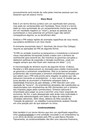 provavelmente será trazido de volta pelas mesmas pessoas que nos 
disseram que ele estava morto. 
Risco Moral 
Este é um termo técnico jurídico com um significado bem preciso, 
mas pode ser compreendido com facilidade. Risco moral é o termo 
dado ao risco aumentado de um comportamento imoral que resulta 
em um resultado negativo (o "risco"), porque as pessoas que 
aumentaram o risco potencial em primeiro lugar não sofrem 
conseqüência alguma, ou se beneficiam dele. 
Embora o FMI esteja repleto de exemplos específicos de risco moral, 
sua própria existência é um risco moral. 
O eminente economista Hans F. Sennholz (do Grove City College) 
resume as operações do FMI da seguinte forma: 
"O FMI na verdade incentiva os banqueiros e investidores a tomarem 
riscos imprudentes fornecendo fundos criados com o dinheiro do 
contribuinte para socorrê-los. Ele incentiva os governos corruptos a 
adotarem políticas de expansão e retração econômica, vindo em 
resgate sempre que eles ficam sem reservas em dólar." [11] 
A movimentação do dinheiro ocorre da seguinte forma: O Banco 
Mundial e o BIS desenvolvem os mercados para crédito incentivando 
os governos a contraírem empréstimos. Eles (e os bancos privados 
juntamente) são incentivados a tomarem empréstimos arriscados por 
que sabem que o FMI está pronto para resgatar os países que não 
estiverem honrando os empréstimos - o risco moral. À medida que os 
juros devidos se acumulam e finalmente ameaçam toda a 
estabilidade financeira do país afetado, o FMI intervém com uma 
operação de "socorro". Os empréstimos atrasados são substituídos ou 
reestruturados com empréstimos do FMI (fornecidos com o dinheiro 
dos impostos pagos pelos contribuintes). Dinheiro adicional é 
emprestado para pagar os juros e permitir uma maior expansão da 
economia. No fim, o país desesperado está ainda mais endividado e 
agora está sobrecarregado com todos os tipos de restrições e 
condições adicionais. Além disso, debaixo do falso escudo da 
"redução da pobreza", os cidadãos invariavelmente acabam ficando 
em uma posição pior do que estavam no início. 
Condicionalidades 
Este também é um termo técnico que tem um significado específico: 
Uma condicionalidade é uma condição vinculada a um empréstimo ou 
a um alívio da dívida concedido pelo FMI ou pelo Banco Mundial. 
Tipicamente, as condicionalidades não têm uma natureza financeira, 
 