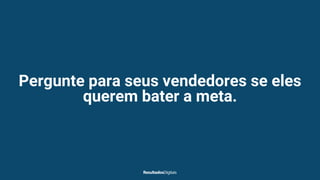 Pergunte para seus vendedores se eles
querem bater a meta.
 